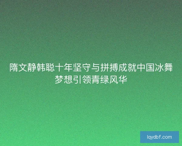 隋文静韩聪十年坚守与拼搏成就中国冰舞梦想引领青绿风华