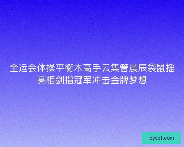 全运会体操平衡木高手云集管晨辰袋鼠摇亮相剑指冠军冲击金牌梦想