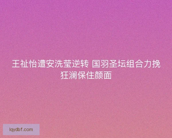王祉怡遭安洗莹逆转 国羽圣坛组合力挽狂澜保住颜面
