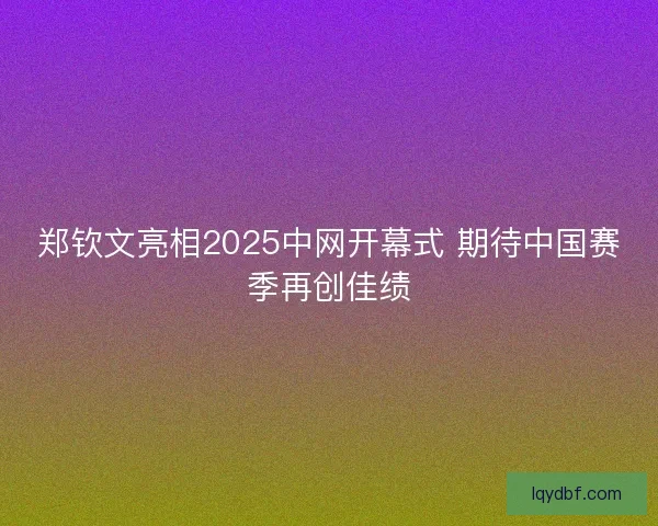 郑钦文亮相2025中网开幕式 期待中国赛季再创佳绩
