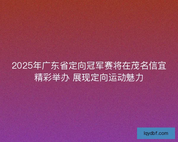 2025年广东省定向冠军赛将在茂名信宜精彩举办 展现定向运动魅力