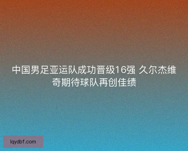 中国男足亚运队成功晋级16强 久尔杰维奇期待球队再创佳绩