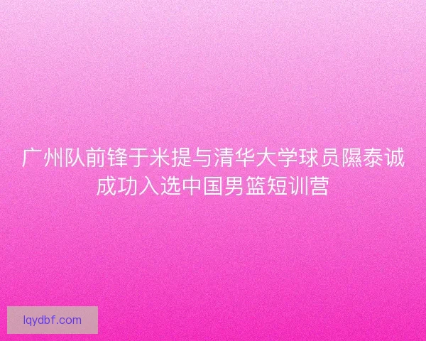 广州队前锋于米提与清华大学球员隰泰诚成功入选中国男篮短训营