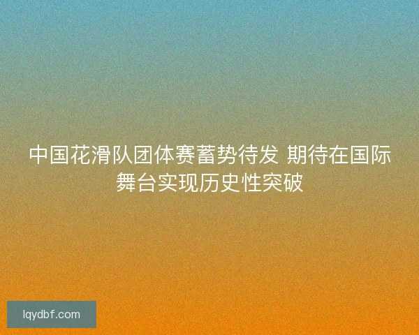 中国花滑队团体赛蓄势待发 期待在国际舞台实现历史性突破