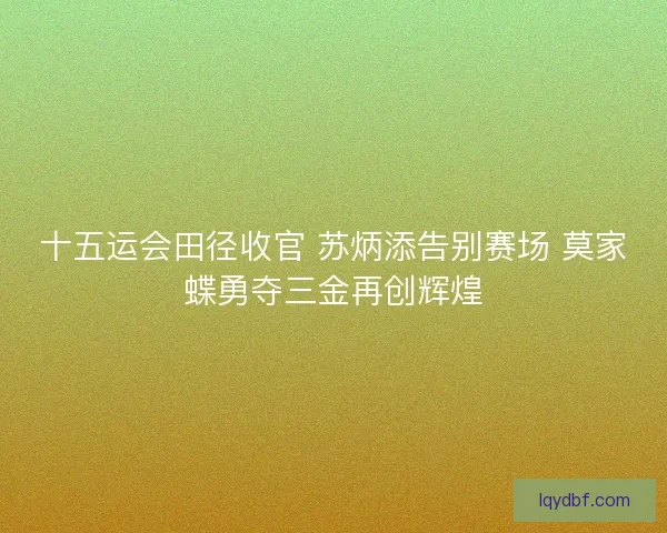 十五运会田径收官 苏炳添告别赛场 莫家蝶勇夺三金再创辉煌