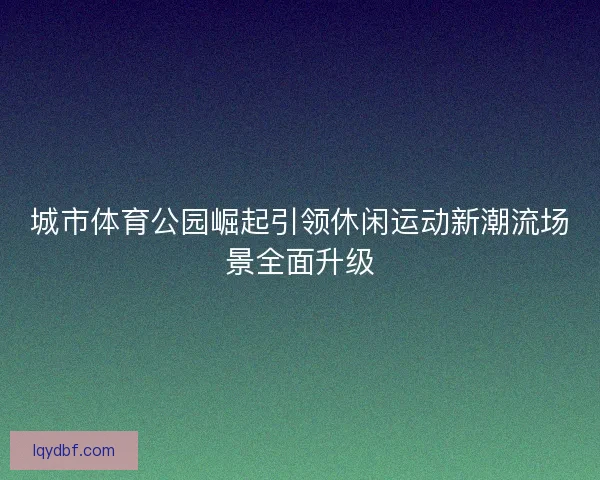 城市体育公园崛起引领休闲运动新潮流场景全面升级
