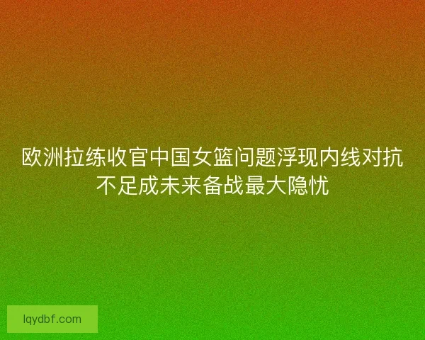 欧洲拉练收官中国女篮问题浮现内线对抗不足成未来备战最大隐忧