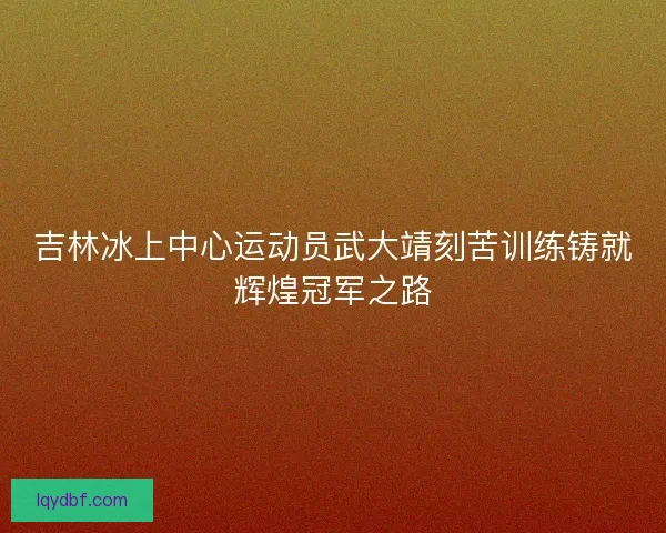 吉林冰上中心运动员武大靖刻苦训练铸就辉煌冠军之路