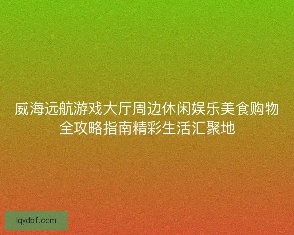 威海远航游戏大厅周边休闲娱乐美食购物全攻略指南精彩生活汇聚地