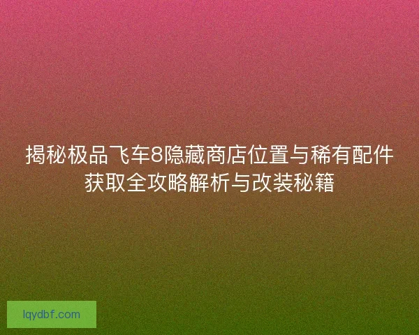 揭秘极品飞车8隐藏商店位置与稀有配件获取全攻略解析与改装秘籍