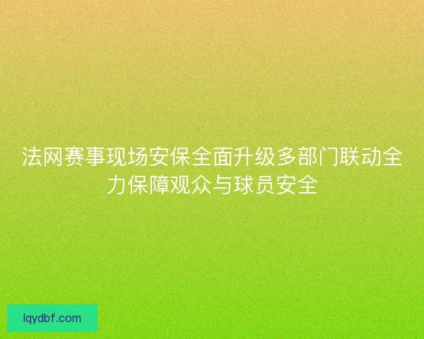法网赛事现场安保全面升级多部门联动全力保障观众与球员安全