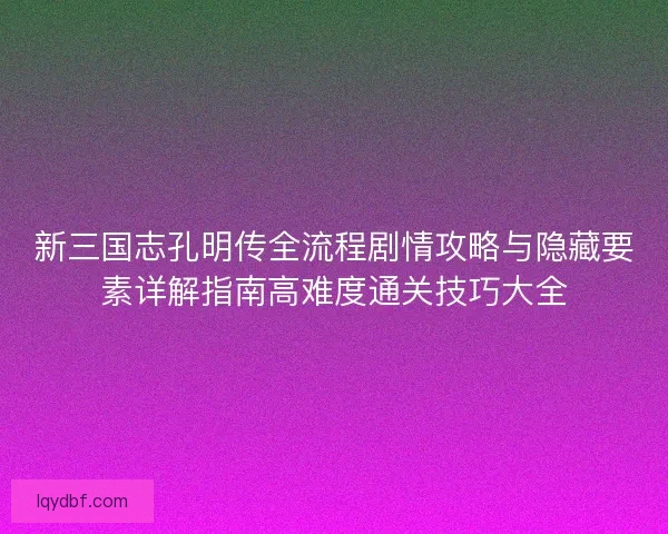 新三国志孔明传全流程剧情攻略与隐藏要素详解指南高难度通关技巧大全