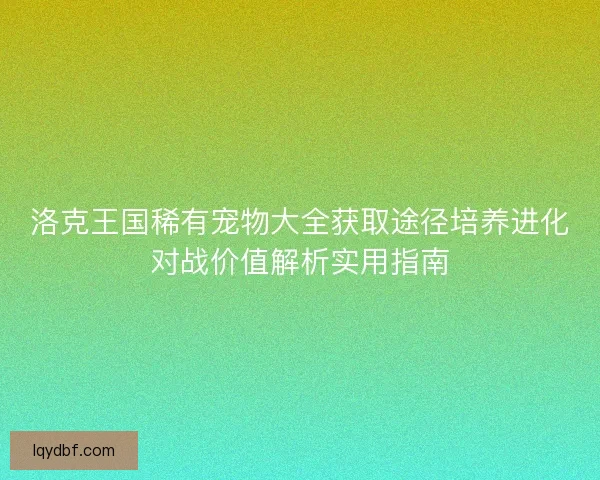 洛克王国稀有宠物大全获取途径培养进化对战价值解析实用指南