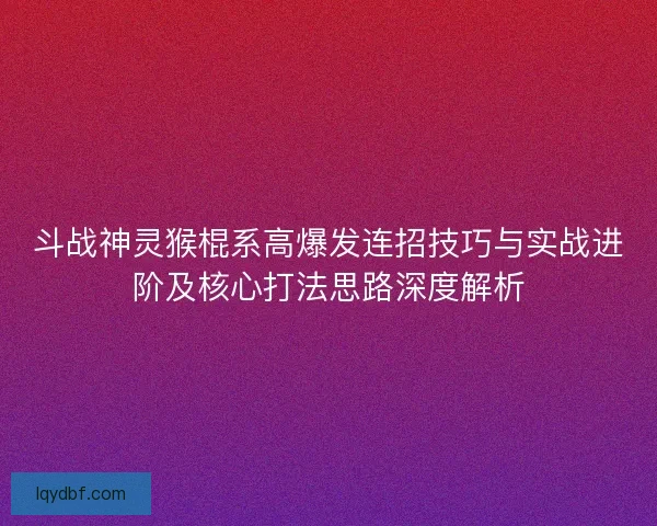 斗战神灵猴棍系高爆发连招技巧与实战进阶及核心打法思路深度解析