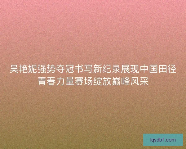 吴艳妮强势夺冠书写新纪录展现中国田径青春力量赛场绽放巅峰风采