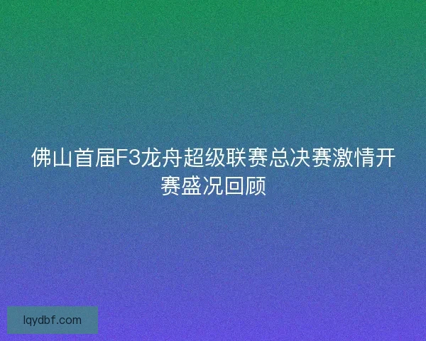 佛山首届F3龙舟超级联赛总决赛激情开赛盛况回顾