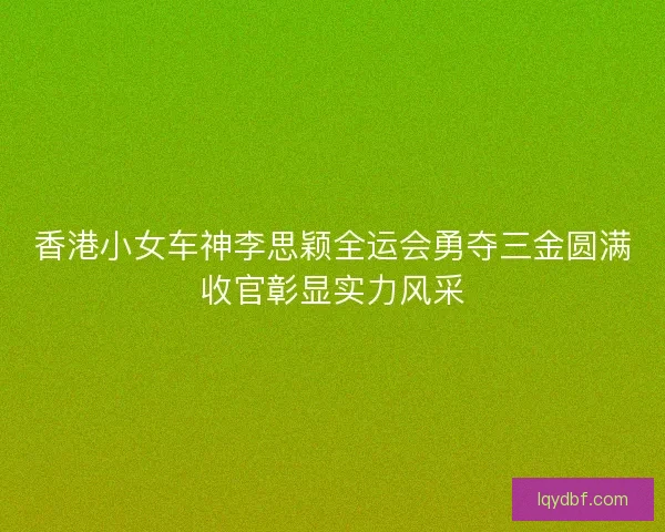 香港小女车神李思颖全运会勇夺三金圆满收官彰显实力风采