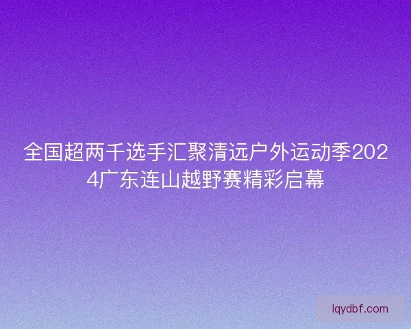 全国超两千选手汇聚清远户外运动季2024广东连山越野赛精彩启幕