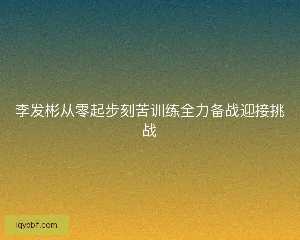李发彬从零起步刻苦训练全力备战迎接挑战